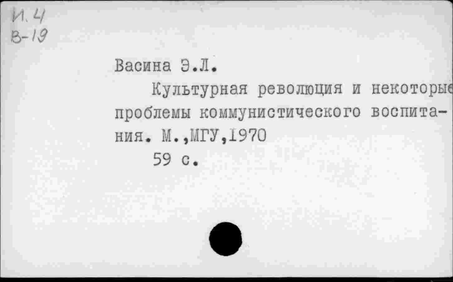 ﻿ИЛ
6-л?
Васина Э.Л.
Культурная революция и некоторьп проблемы коммунистического воспитания. М.,МГУ,1970
59 с.